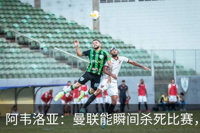 阿韦洛亚：曼联能瞬间杀死比赛，拉什福德库尼亚B费等都喜欢前插